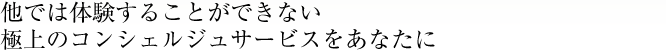 他では体験することができない　極上のコンシェルジュサービスをあなたに。